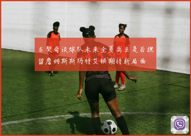 东契奇谈球队未来全员离去是否挽留詹姆斯斯玛特艾顿期待新局面
