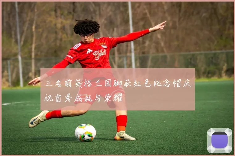 三名前英格兰国脚获红色纪念帽庆祝首秀成就与荣耀