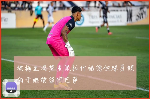 埃梅里渴望重聚拉什福德但球员倾向于继续留守巴萨