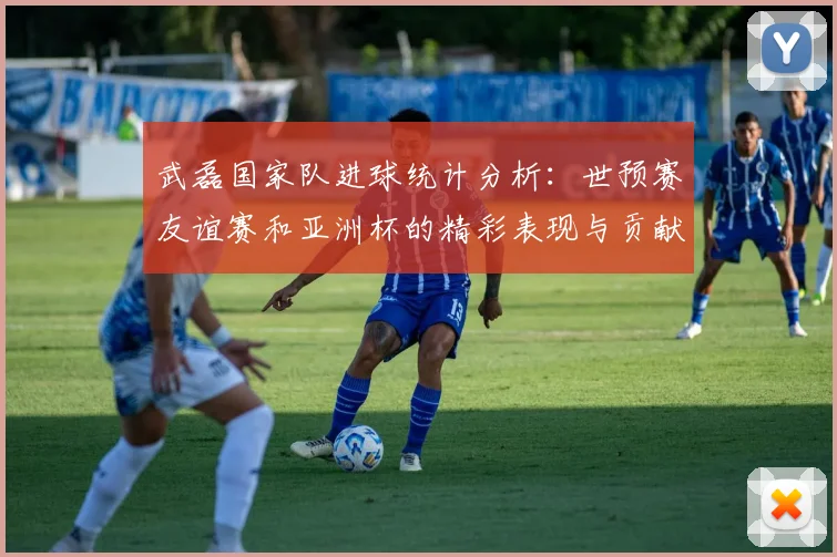 武磊国家队进球统计分析：世预赛友谊赛和亚洲杯的精彩表现与贡献