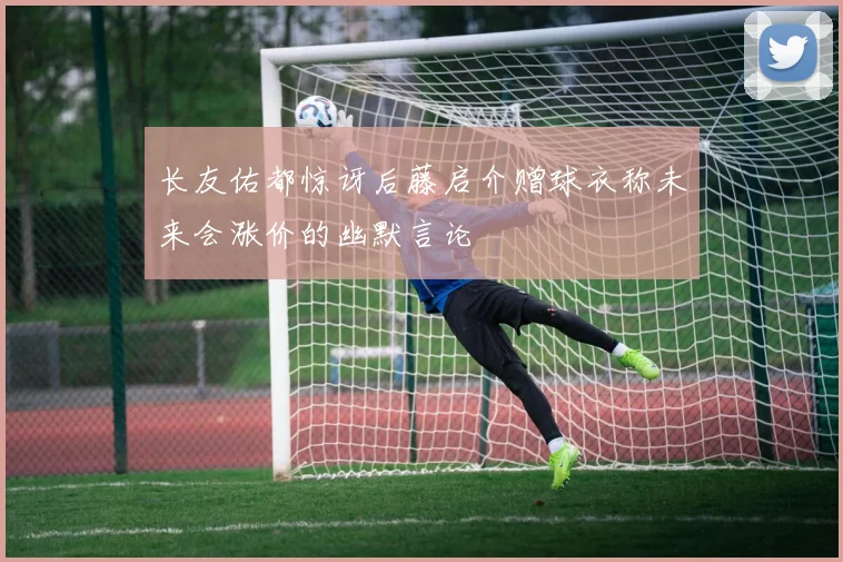 长友佑都惊讶后藤启介赠球衣称未来会涨价的幽默言论