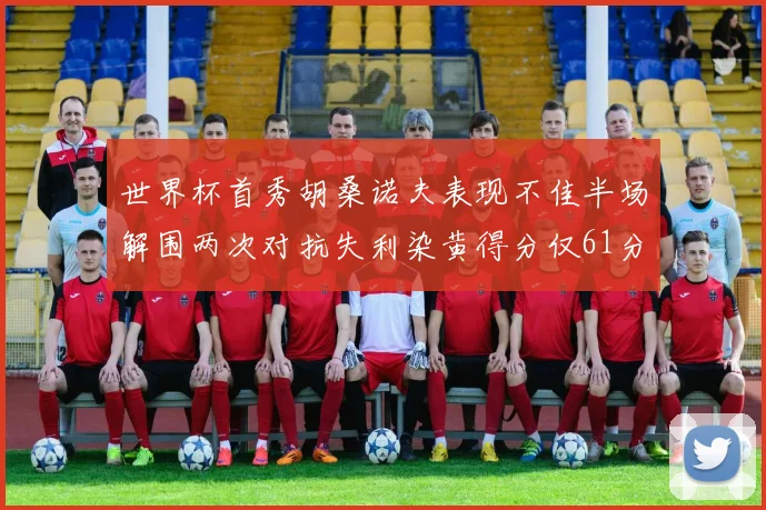 世界杯首秀胡桑诺夫表现不佳半场解围两次对抗失利染黄得分仅61分