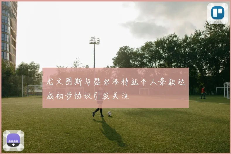 尤文图斯与瑟尔洛特就个人条款达成初步协议引发关注