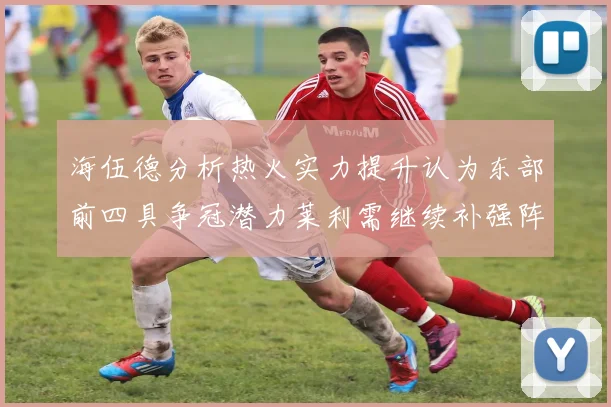 海伍德分析热火实力提升认为东部前四具争冠潜力莱利需继续补强阵容