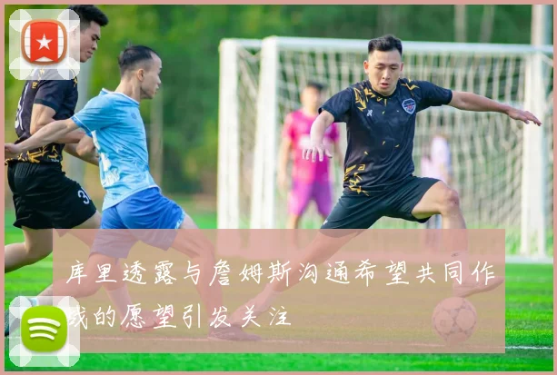 库里透露与詹姆斯沟通希望共同作战的愿望引发关注