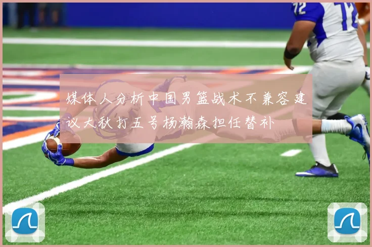 媒体人分析中国男篮战术不兼容建议大秋打五号杨瀚森担任替补