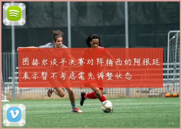 图赫尔谈半决赛对阵梅西的阿根廷表示暂不考虑需先调整状态