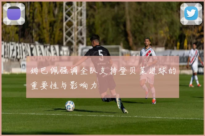 姆巴佩强调全队支持登贝莱进球的重要性与影响力