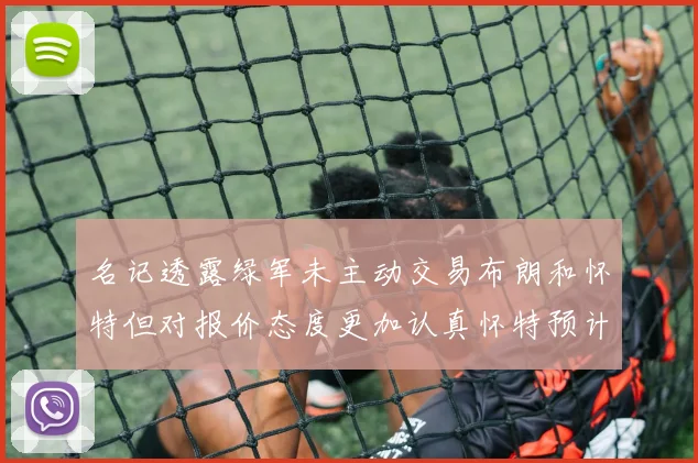 名记透露绿军未主动交易布朗和怀特但对报价态度更加认真怀特预计留队