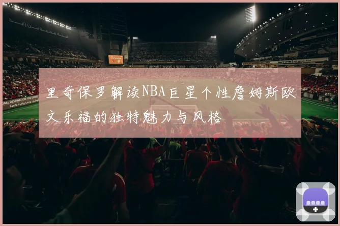 里奇保罗解读NBA巨星个性詹姆斯欧文乐福的独特魅力与风格