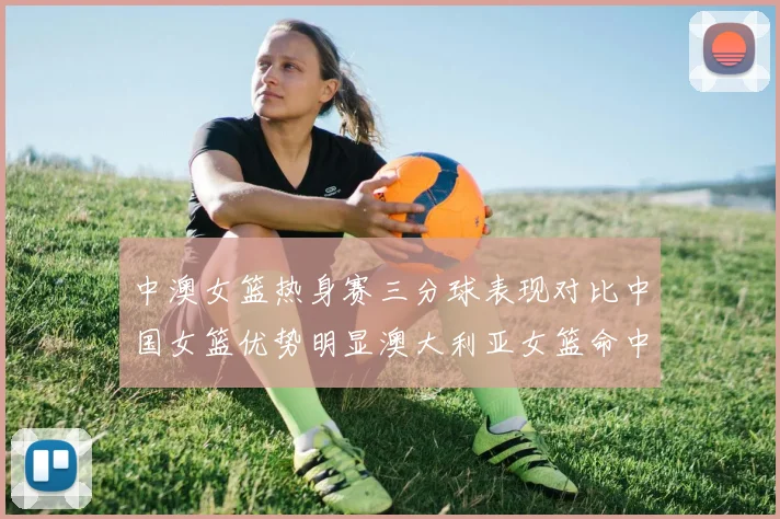 中澳女篮热身赛三分球表现对比中国女篮优势明显澳大利亚女篮命中率低下