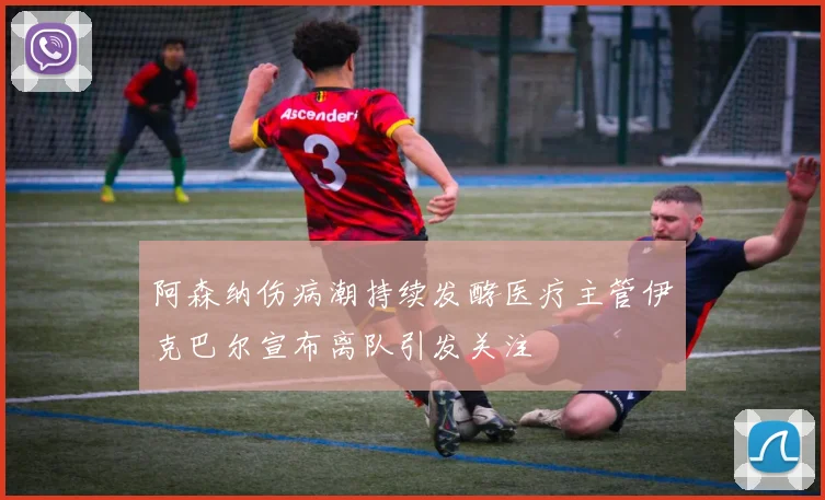 阿森纳伤病潮持续发酵医疗主管伊克巴尔宣布离队引发关注